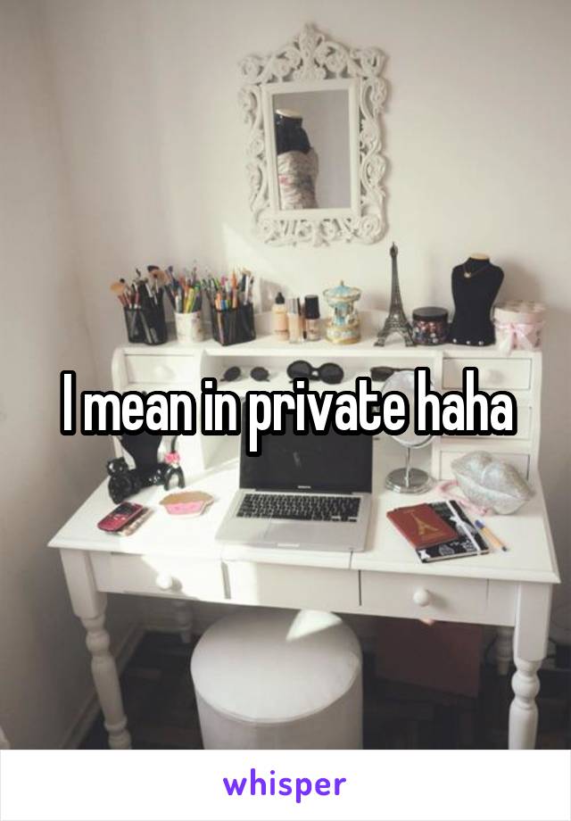 I mean in private haha