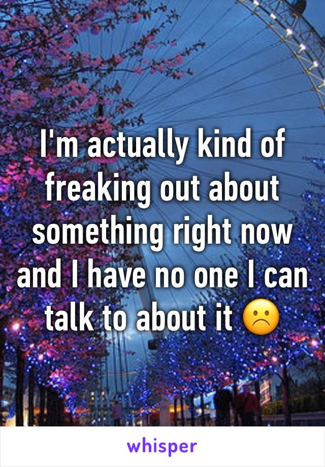 I'm actually kind of freaking out about something right now and I have no one I can talk to about it ☹️