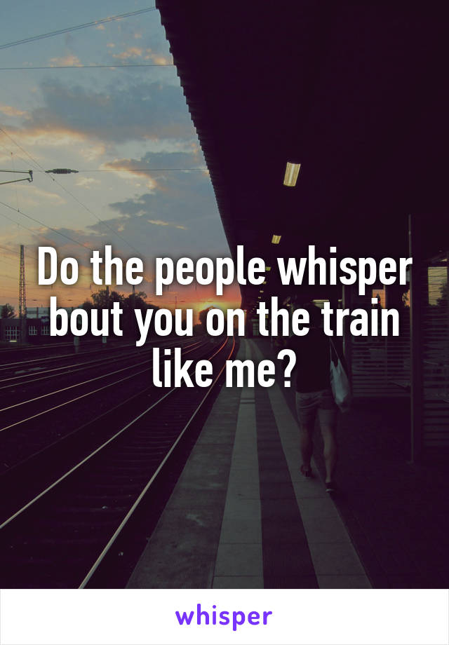 Do the people whisper bout you on the train like me?