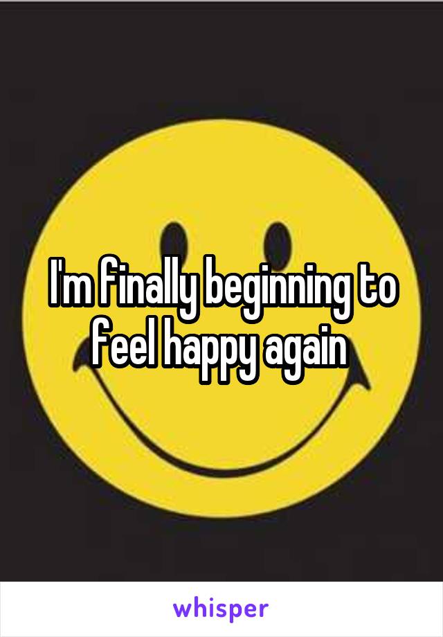 I'm finally beginning to feel happy again 