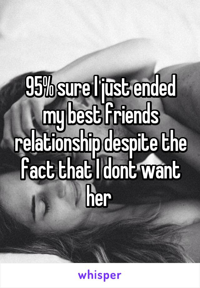 95% sure I just ended my best friends relationship despite the fact that I dont want her 