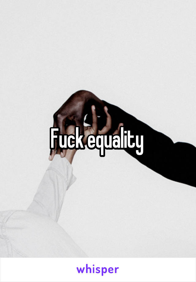 Fuck equality 