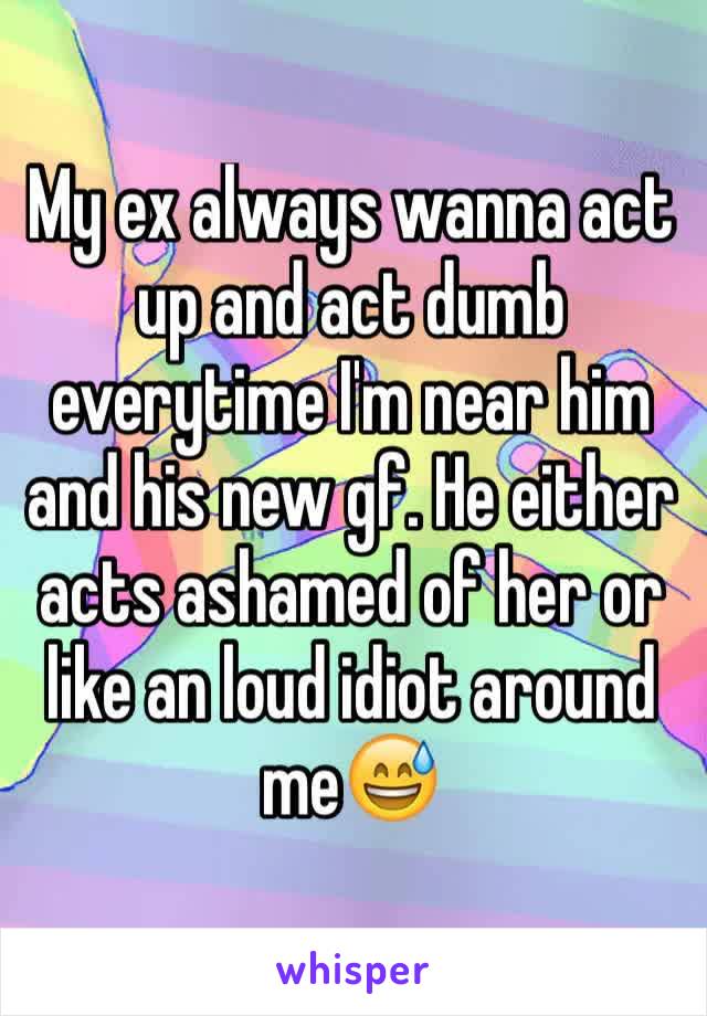 My ex always wanna act up and act dumb everytime I'm near him and his new gf. He either acts ashamed of her or like an loud idiot around me😅