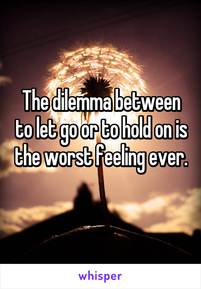 The dilemma between to let go or to hold on is the worst feeling ever. 