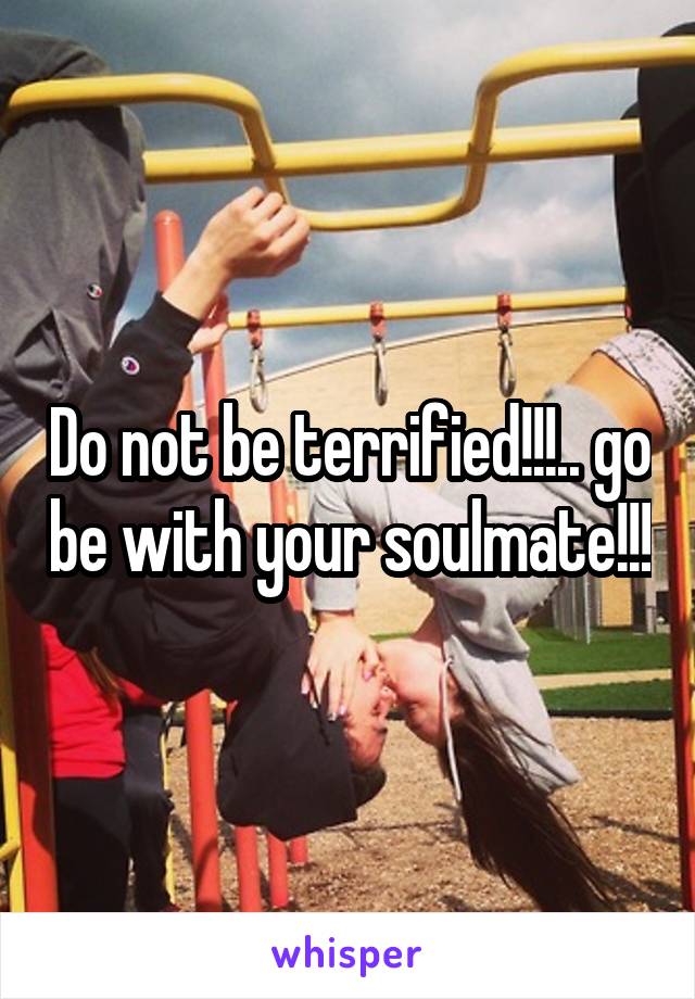 Do not be terrified!!!.. go be with your soulmate!!!