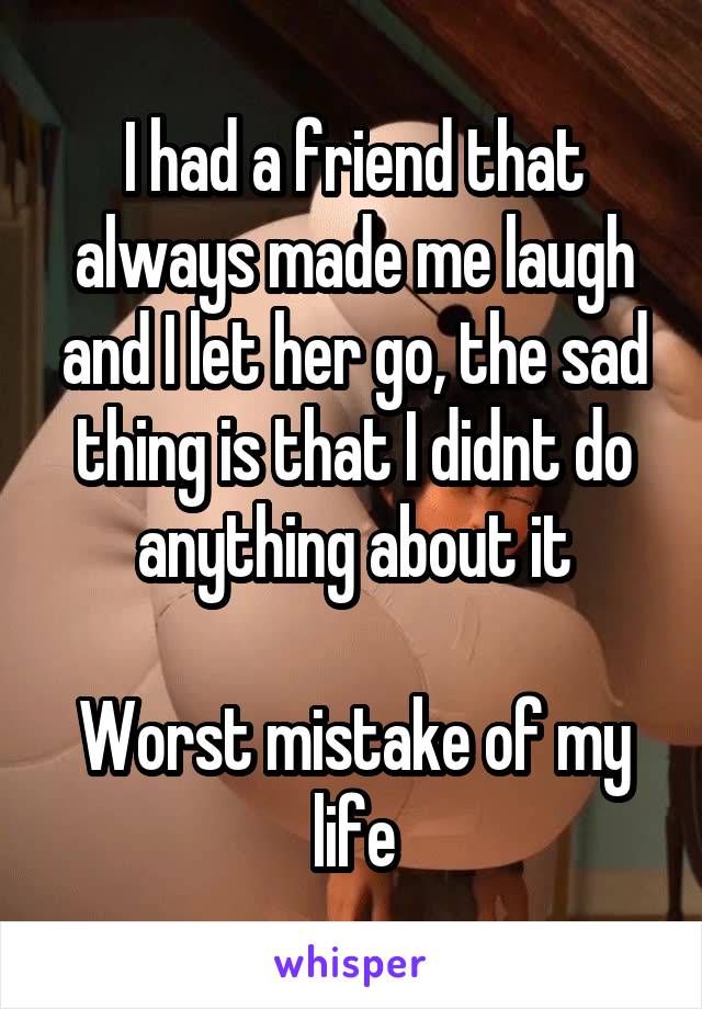 I had a friend that always made me laugh and I let her go, the sad thing is that I didnt do anything about it

Worst mistake of my life