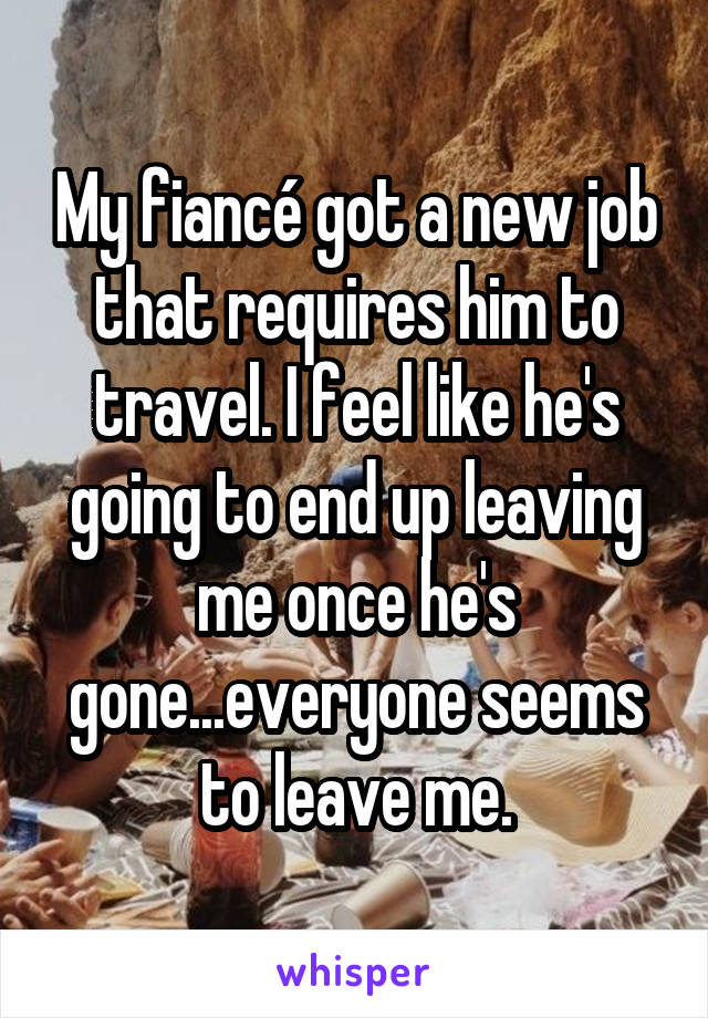 My fiancé got a new job that requires him to travel. I feel like he's going to end up leaving me once he's gone...everyone seems to leave me.