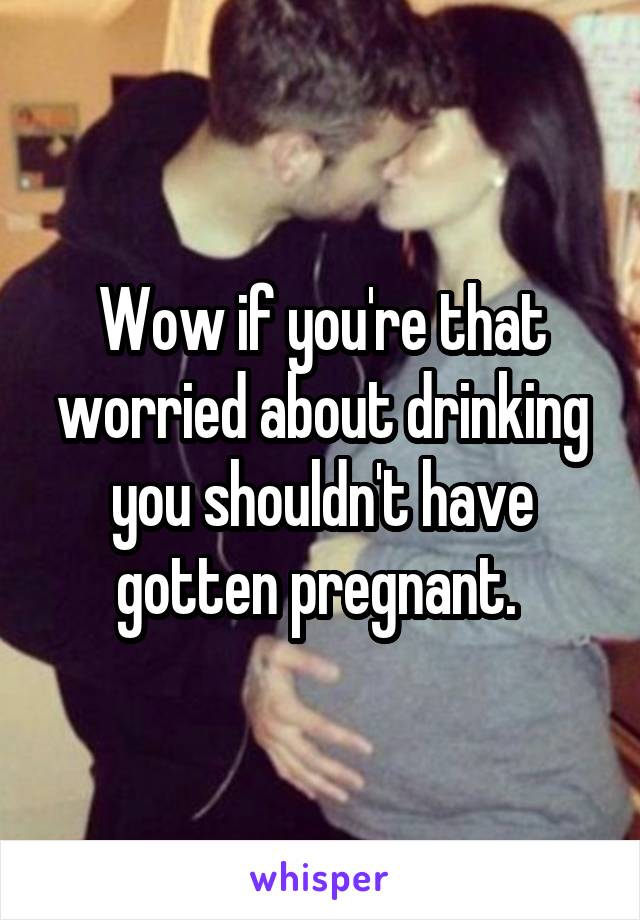 Wow if you're that worried about drinking you shouldn't have gotten pregnant. 