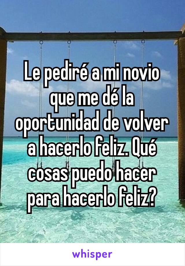 Le pediré a mi novio que me dé la oportunidad de volver a hacerlo feliz. Qué cosas puedo hacer para hacerlo feliz?