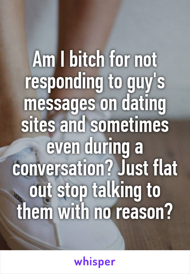 Am I bitch for not responding to guy's messages on dating sites and sometimes even during a conversation? Just flat out stop talking to them with no reason?