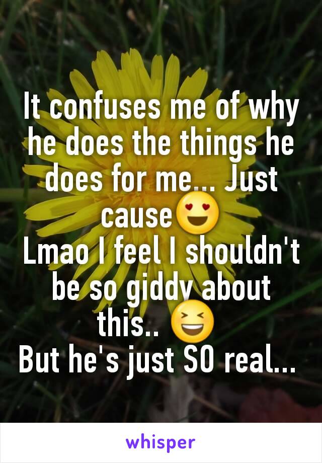 It confuses me of why he does the things he does for me... Just cause😍
Lmao I feel I shouldn't be so giddy about this.. 😆 
But he's just SO real... 