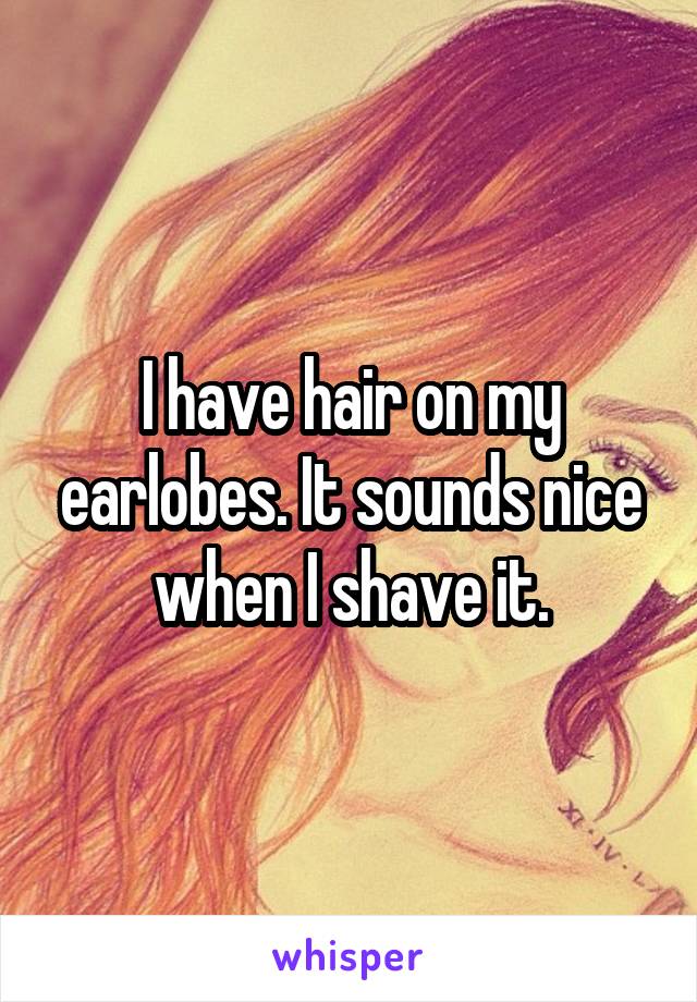 I have hair on my earlobes. It sounds nice when I shave it.