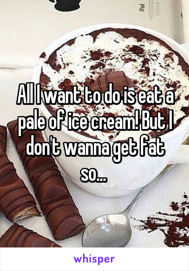 All I want to do is eat a pale of ice cream! But I don't wanna get fat so... 