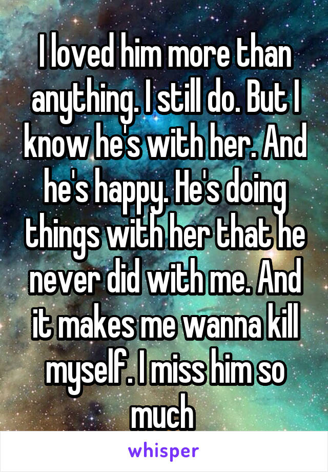 I loved him more than anything. I still do. But I know he's with her. And he's happy. He's doing things with her that he never did with me. And it makes me wanna kill myself. I miss him so much 