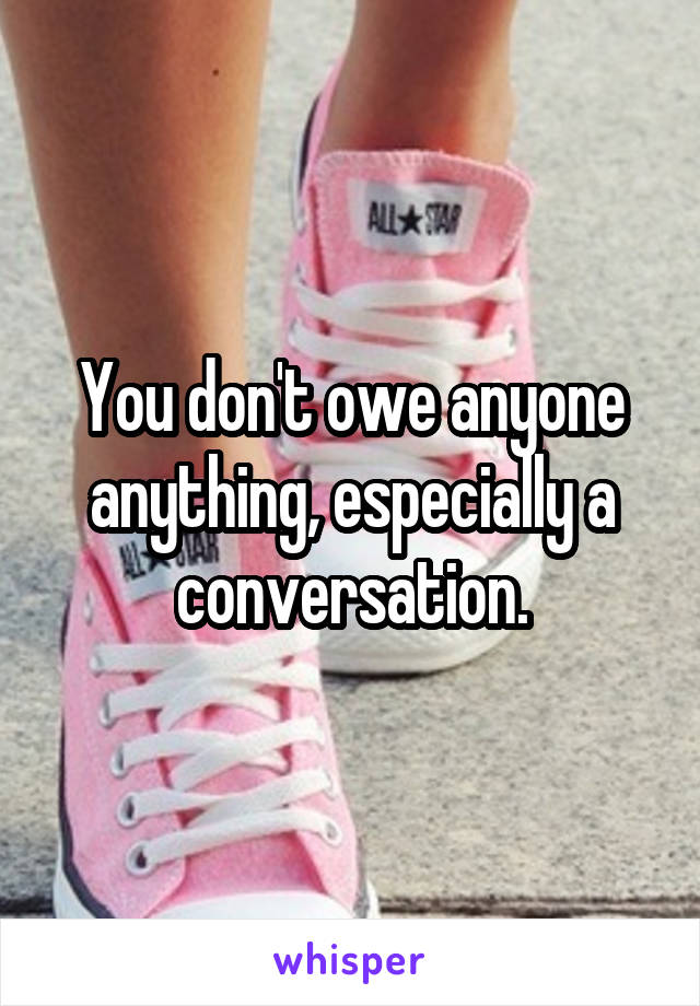 You don't owe anyone anything, especially a conversation.