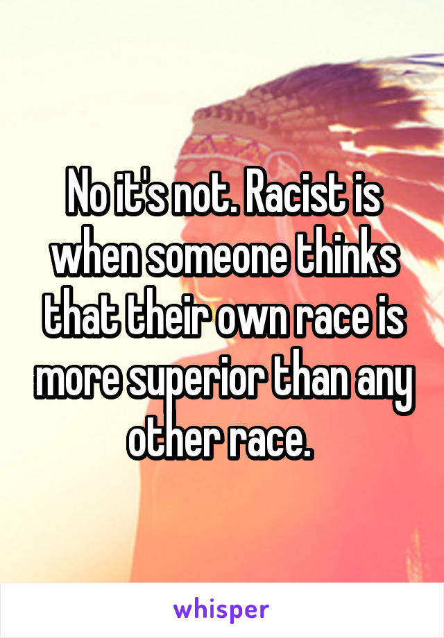 No it's not. Racist is when someone thinks that their own race is more superior than any other race. 