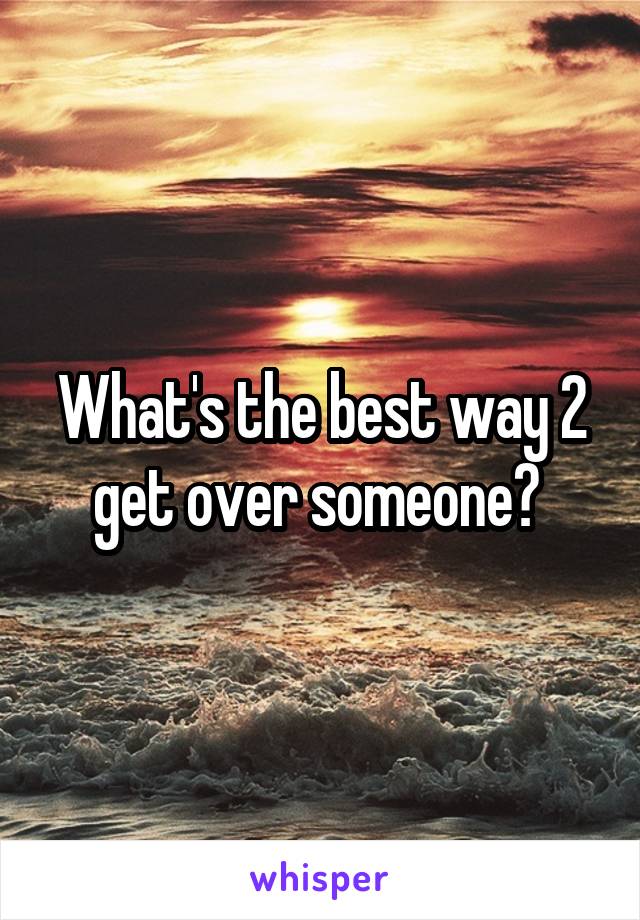 What's the best way 2 get over someone? 