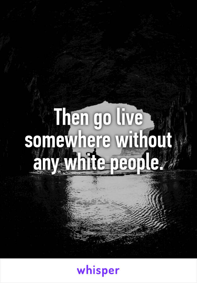 Then go live somewhere without any white people.