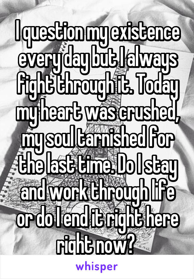 I question my existence every day but I always fight through it. Today my heart was crushed, my soul tarnished for the last time. Do I stay and work through life or do I end it right here right now? 