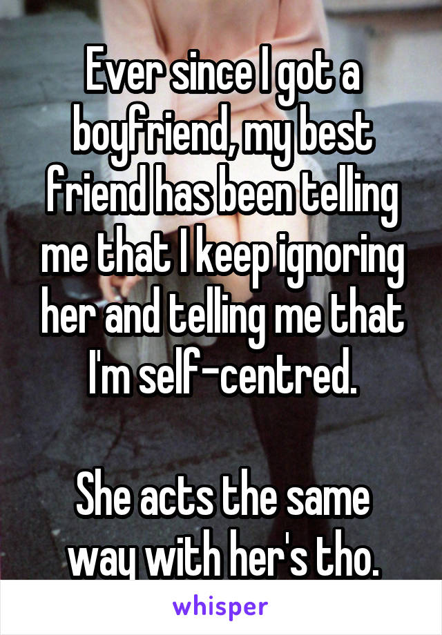 Ever since I got a boyfriend, my best friend has been telling me that I keep ignoring her and telling me that I'm self-centred.

She acts the same way with her's tho.