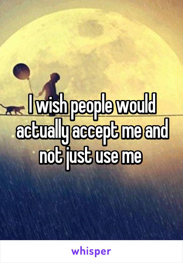 I wish people would actually accept me and not just use me 