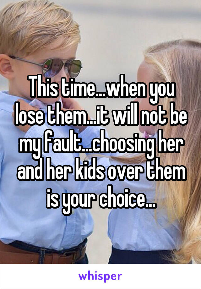 This time...when you lose them...it will not be my fault...choosing her and her kids over them is your choice...