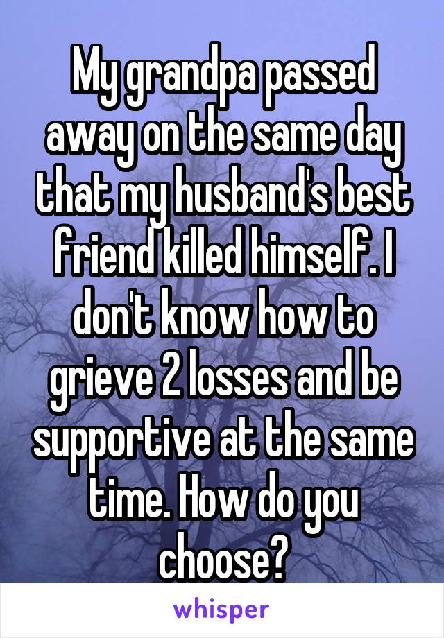 My grandpa passed away on the same day that my husband's best friend killed himself. I don't know how to grieve 2 losses and be supportive at the same time. How do you choose?