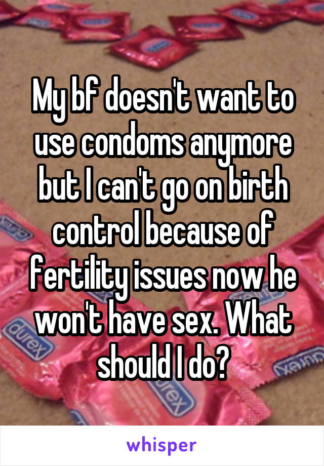 My bf doesn't want to use condoms anymore but I can't go on birth control because of fertility issues now he won't have sex. What should I do?