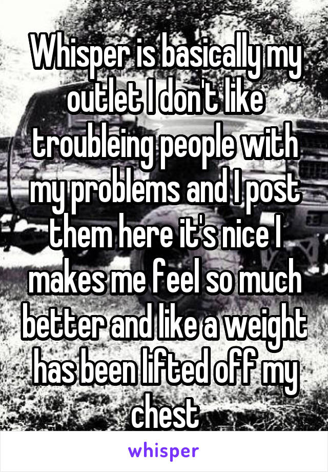 Whisper is basically my outlet I don't like troubleing people with my problems and I post them here it's nice I makes me feel so much better and like a weight has been lifted off my chest