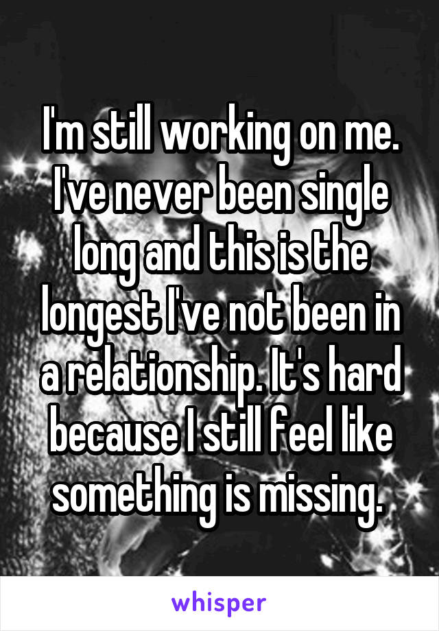 I'm still working on me. I've never been single long and this is the longest I've not been in a relationship. It's hard because I still feel like something is missing. 