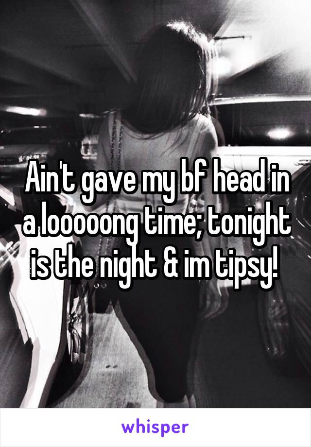 Ain't gave my bf head in a looooong time; tonight is the night & im tipsy! 