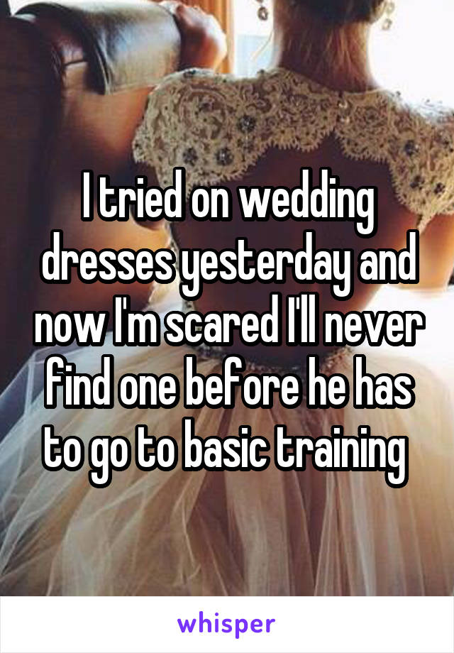 I tried on wedding dresses yesterday and now I'm scared I'll never find one before he has to go to basic training 