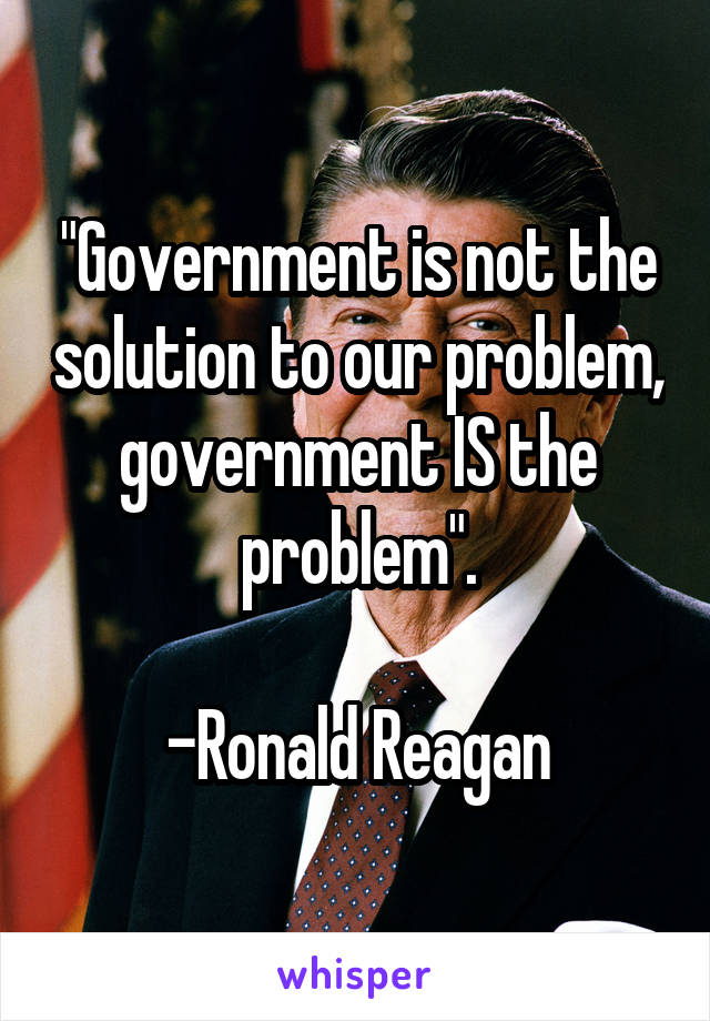 "Government is not the solution to our problem, government IS the problem".

-Ronald Reagan