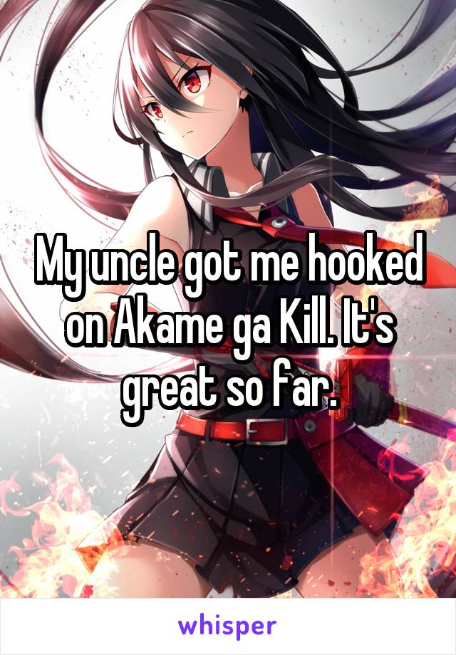 My uncle got me hooked on Akame ga Kill. It's great so far.