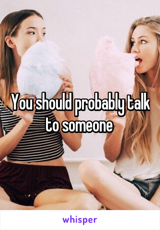 You should probably talk to someone 