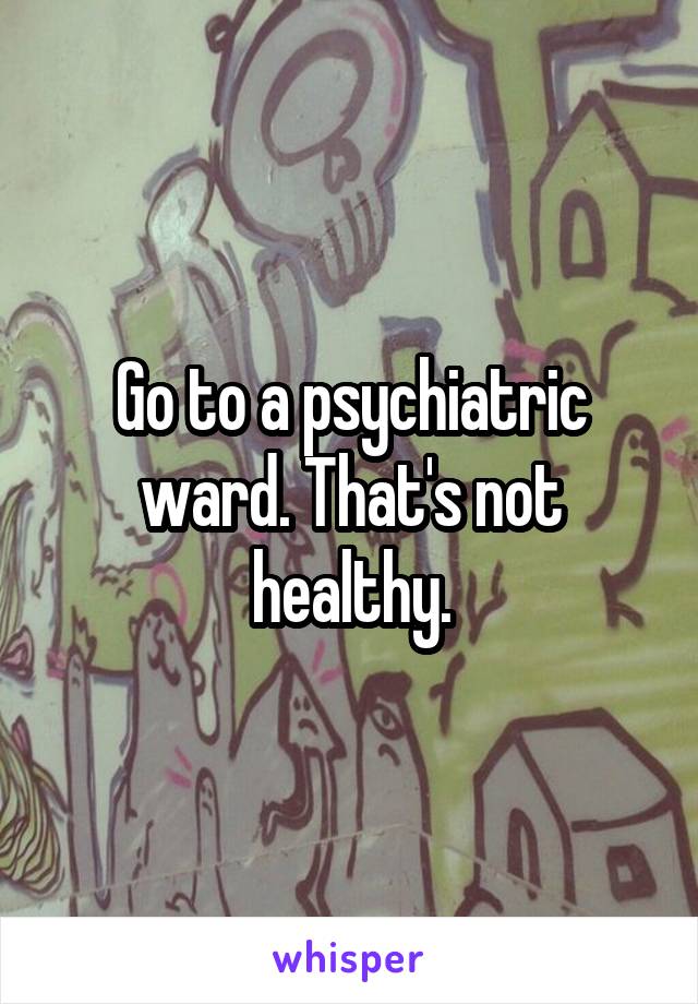 Go to a psychiatric ward. That's not healthy.