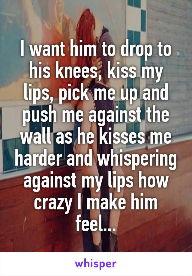 I want him to drop to his knees, kiss my lips, pick me up and push me against the wall as he kisses me harder and whispering against my lips how crazy I make him feel...