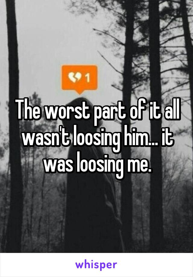 The worst part of it all wasn't loosing him... it was loosing me.