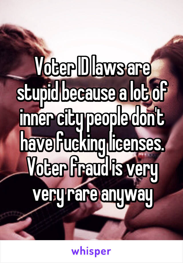 Voter ID laws are stupid because a lot of inner city people don't have fucking licenses. Voter fraud is very very rare anyway