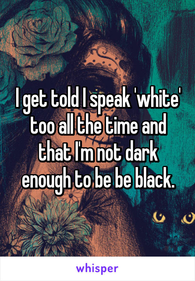 I get told I speak 'white' too all the time and that I'm not dark enough to be be black.