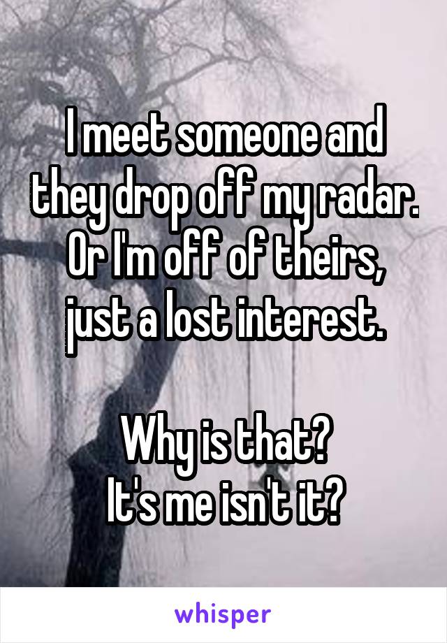 I meet someone and they drop off my radar.
Or I'm off of theirs, just a lost interest.

Why is that?
It's me isn't it?