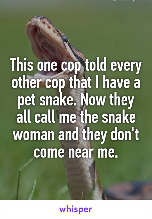 This one cop told every other cop that I have a pet snake. Now they all call me the snake woman and they don't come near me.