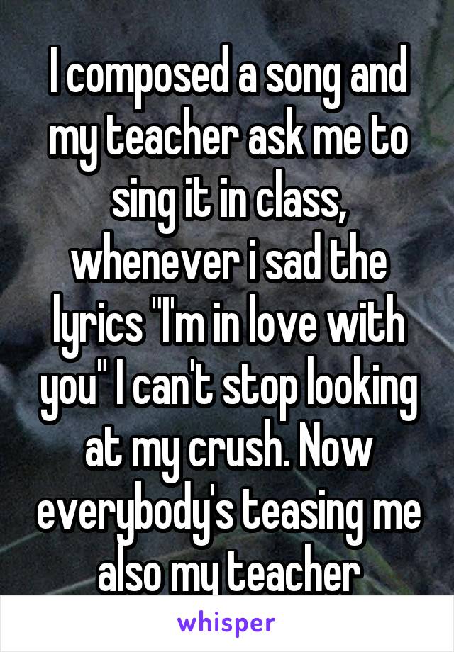 I composed a song and my teacher ask me to sing it in class, whenever i sad the lyrics "I'm in love with you" I can't stop looking at my crush. Now everybody's teasing me also my teacher