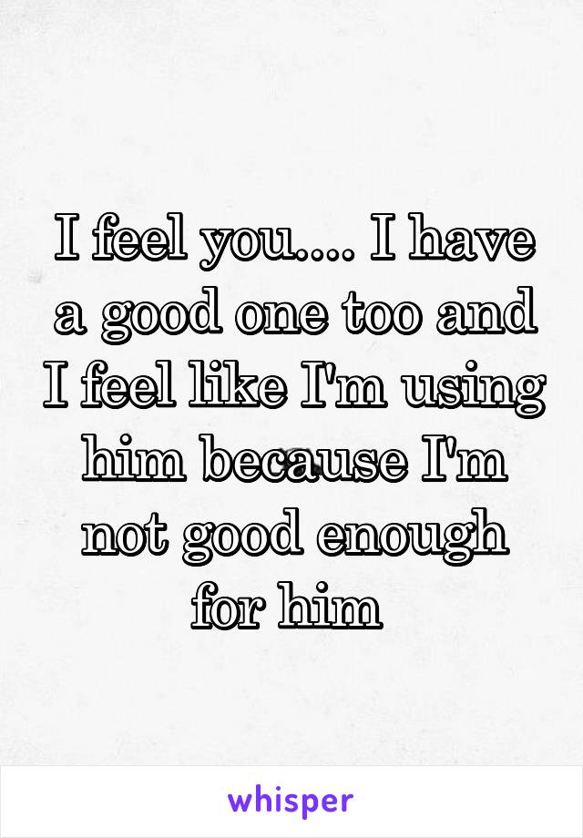 I feel you.... I have a good one too and I feel like I'm using him because I'm not good enough for him 