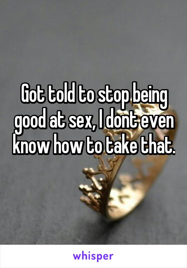 Got told to stop being good at sex, I dont even know how to take that. 