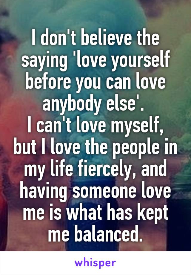 I don't believe the saying 'love yourself before you can love anybody else'. 
I can't love myself, but I love the people in my life fiercely, and having someone love me is what has kept me balanced.