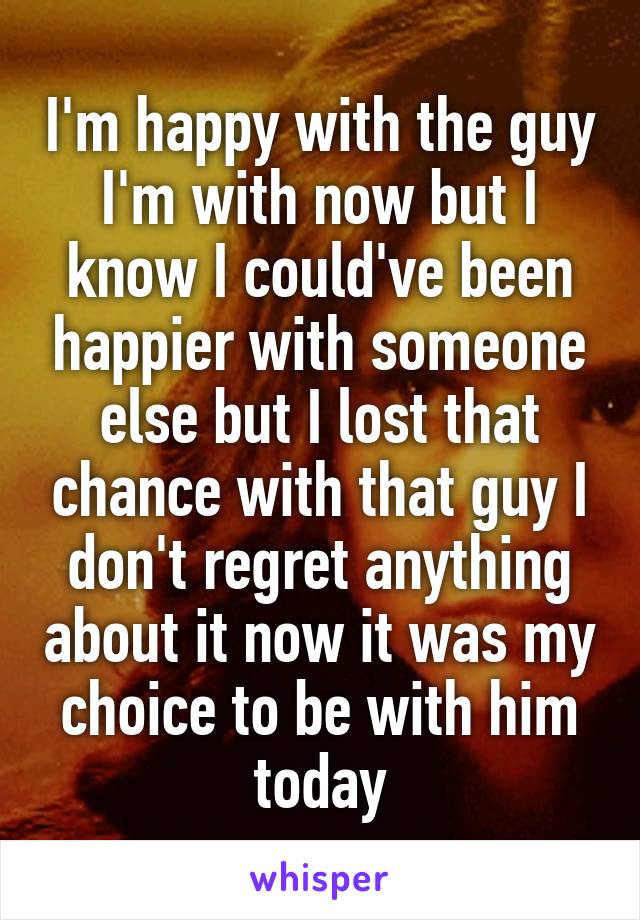 I'm happy with the guy I'm with now but I know I could've been happier with someone else but I lost that chance with that guy I don't regret anything about it now it was my choice to be with him today