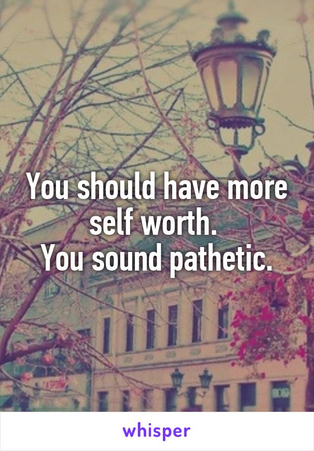 You should have more self worth. 
You sound pathetic.