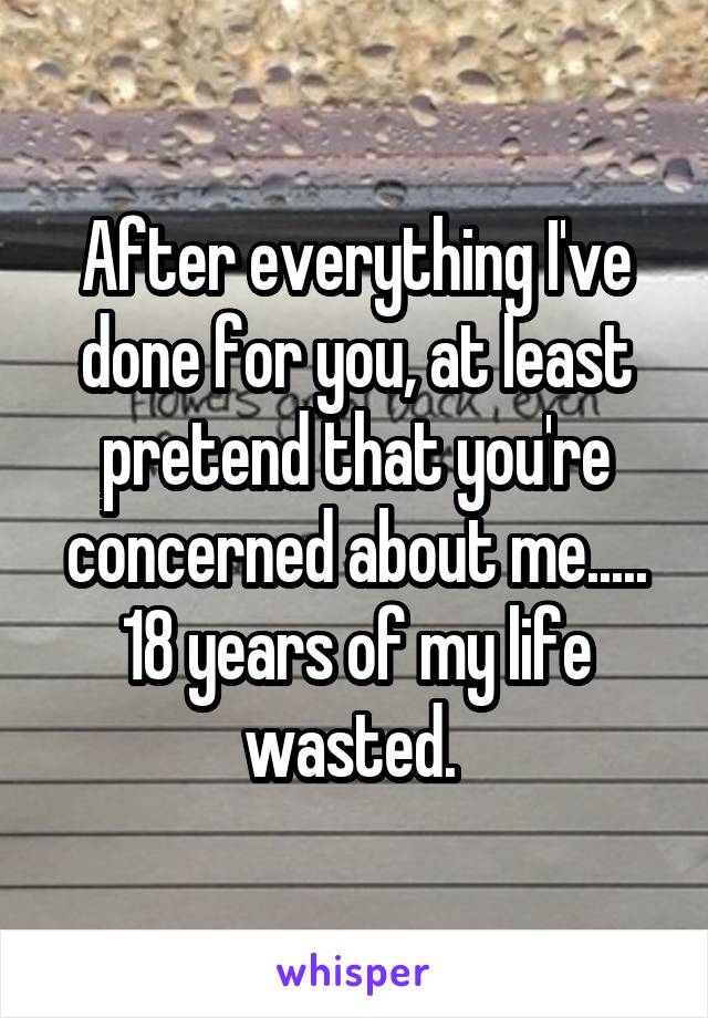 After everything I've done for you, at least pretend that you're concerned about me..... 18 years of my life wasted. 