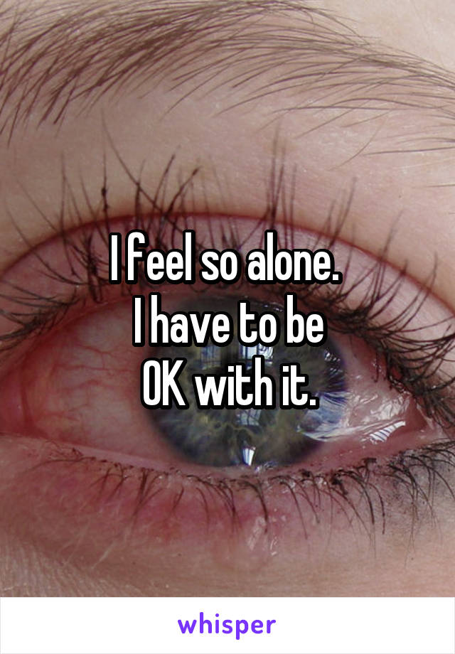 I feel so alone. 
I have to be
OK with it.